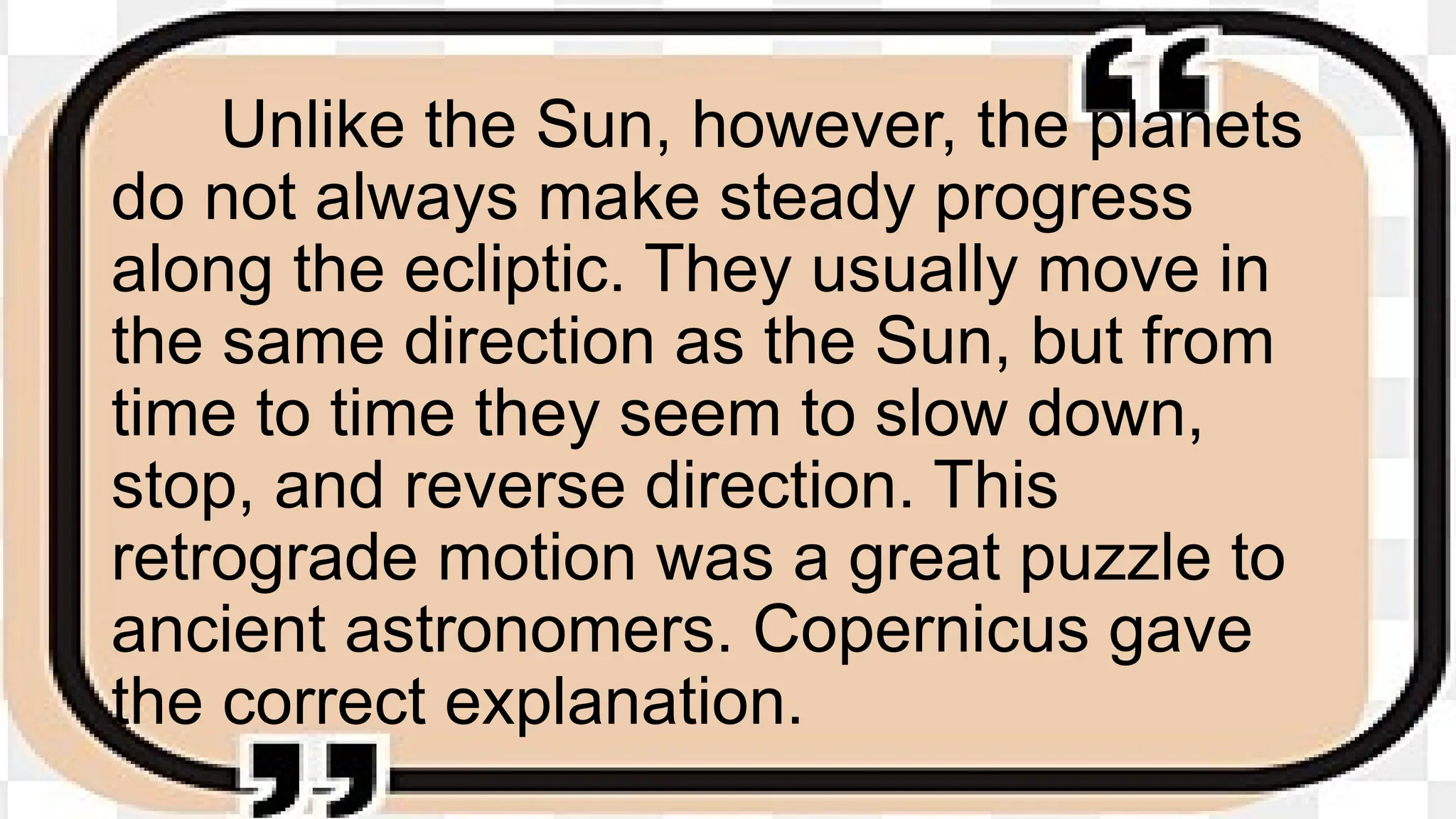 Unlike the Sun, however, the planets
do not always make steady progress
along the ecliptic. They usually move in
the same direction as the Sun, but from
time to time they seem to slow down,
stop, and reverse direction. This
retrograde motion was a great puzzle to
ancient astronomers. Copernicus gave
the correct explanation.
 