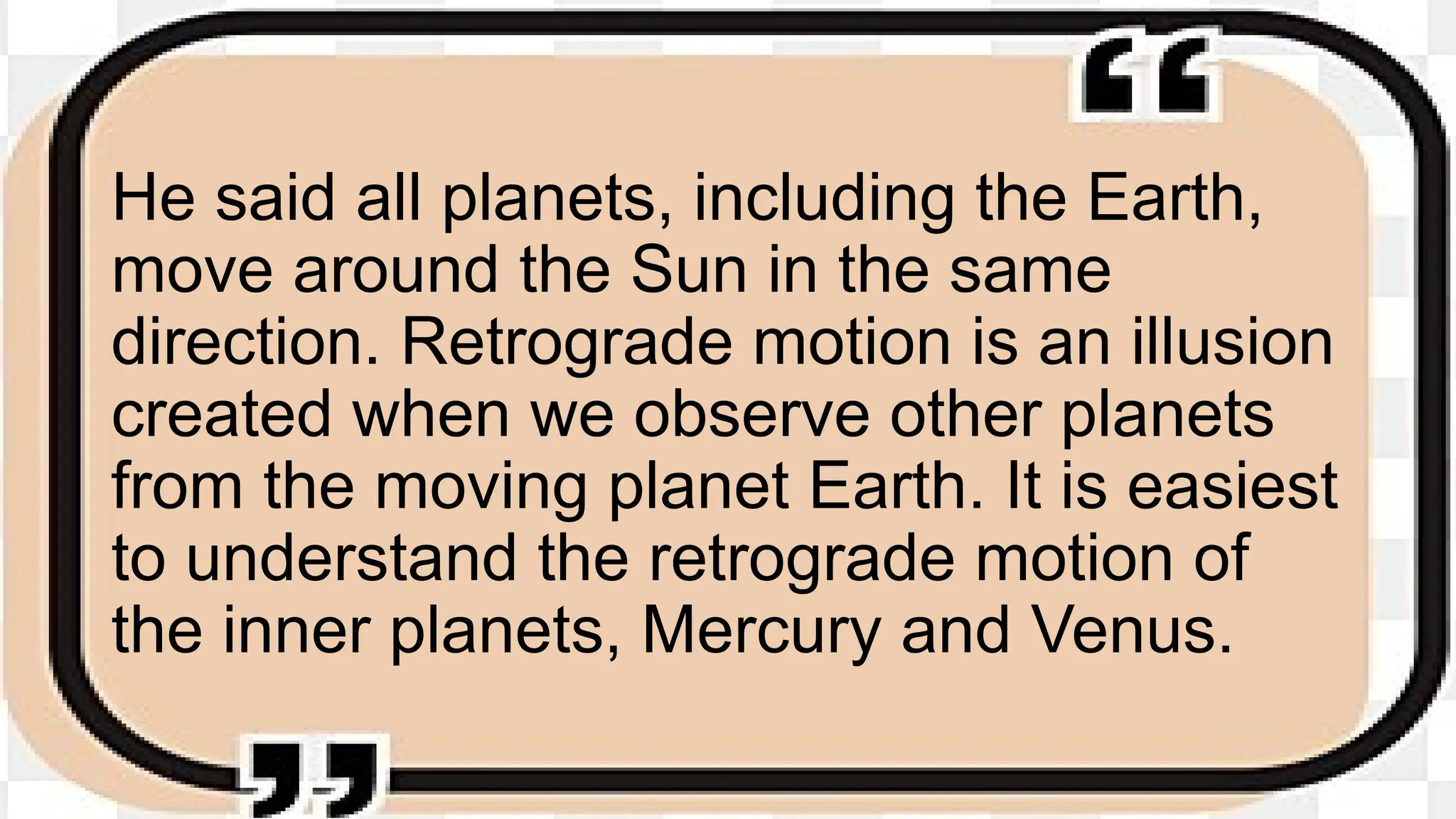 He said all planets, including the Earth,
move around the Sun in the same
direction. Retrograde motion is an illusion
created when we observe other planets
from the moving planet Earth. It is easiest
to understand the retrograde motion of
the inner planets, Mercury and Venus.
 