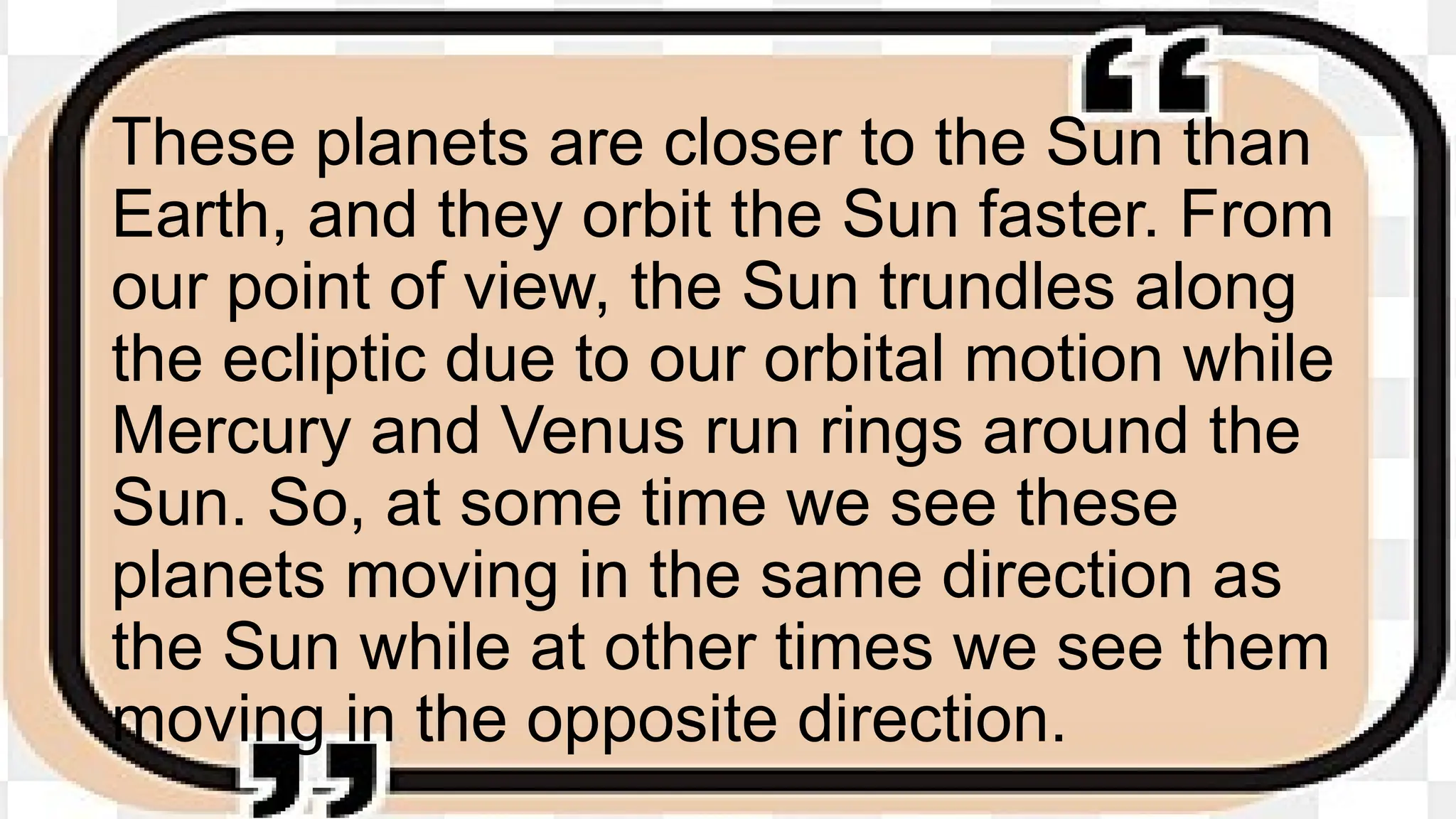 These planets are closer to the Sun than
Earth, and they orbit the Sun faster. From
our point of view, the Sun trundles along
the ecliptic due to our orbital motion while
Mercury and Venus run rings around the
Sun. So, at some time we see these
planets moving in the same direction as
the Sun while at other times we see them
moving in the opposite direction.
 