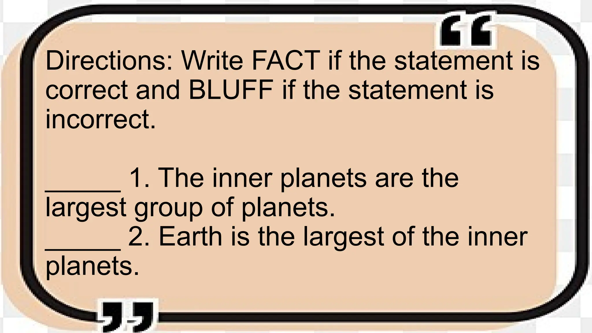 Directions: Write FACT if the statement is
correct and BLUFF if the statement is
incorrect.
_____ 1. The inner planets are the
largest group of planets.
_____ 2. Earth is the largest of the inner
planets.
 