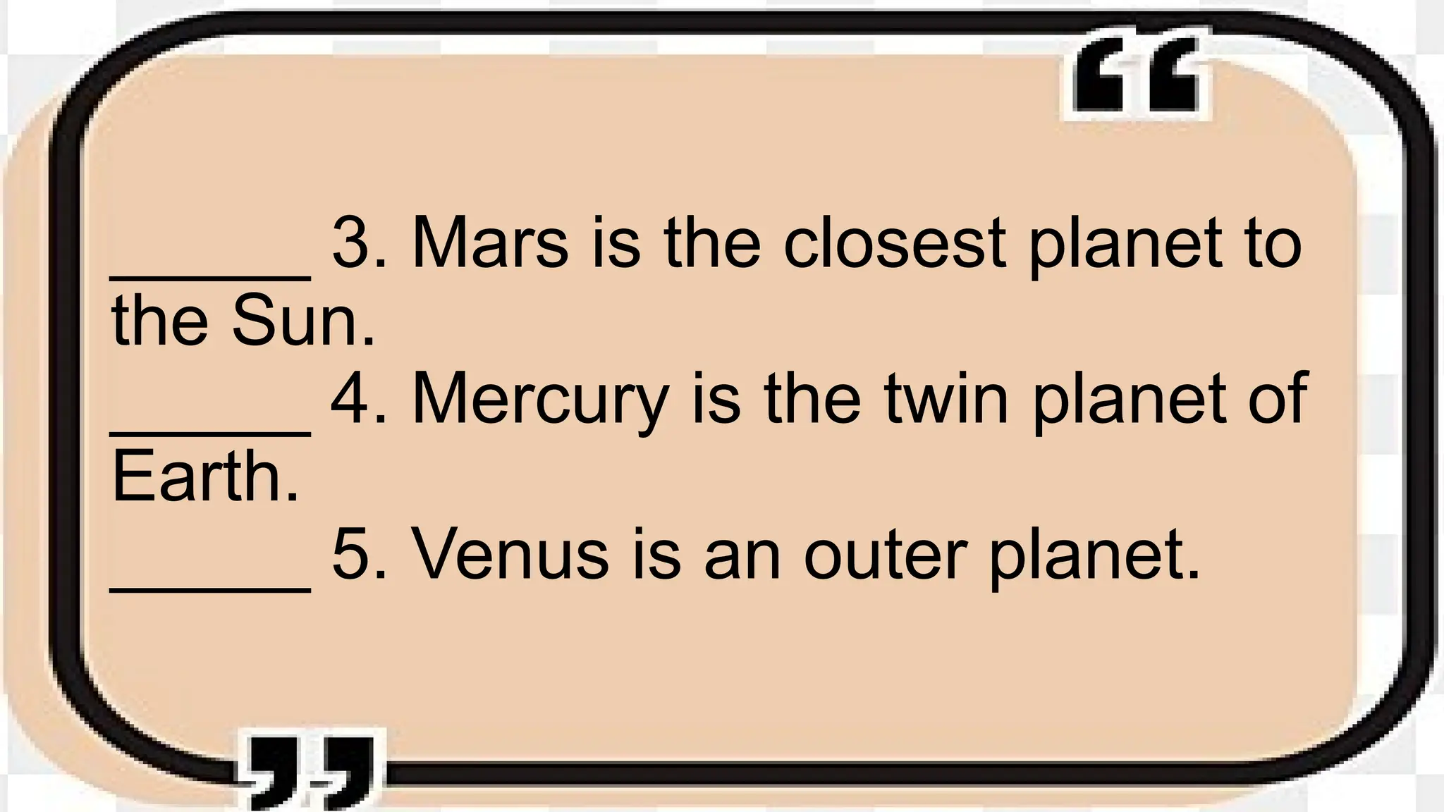 _____ 3. Mars is the closest planet to
the Sun.
_____ 4. Mercury is the twin planet of
Earth.
_____ 5. Venus is an outer planet.
 