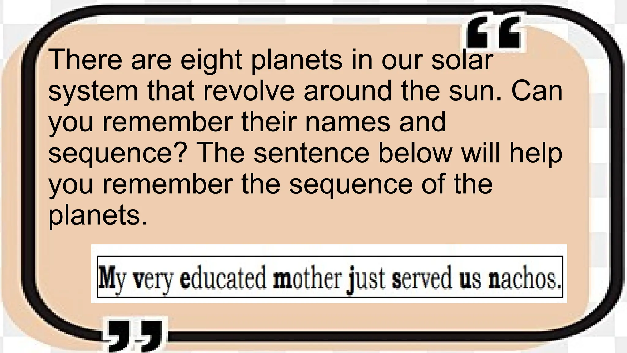 There are eight planets in our solar
system that revolve around the sun. Can
you remember their names and
sequence? The sentence below will help
you remember the sequence of the
planets.
 