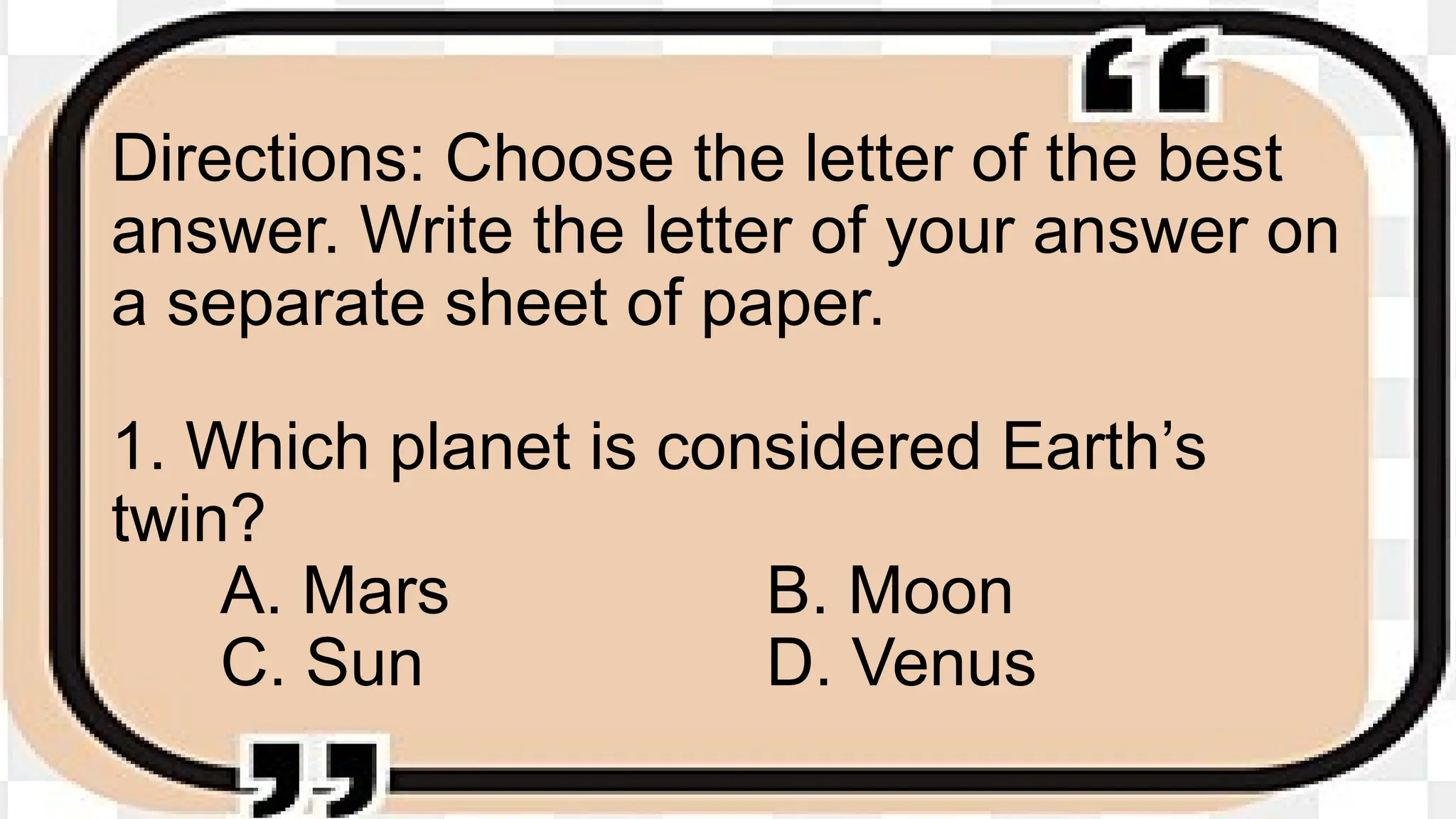 Directions: Choose the letter of the best
answer. Write the letter of your answer on
a separate sheet of paper.
1. Which planet is considered Earth’s
twin?
A. Mars B. Moon
C. Sun D. Venus
 