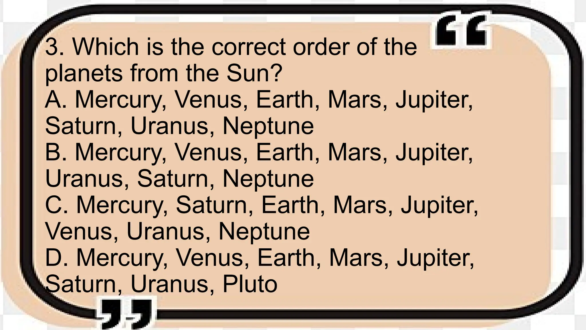 3. Which is the correct order of the
planets from the Sun?
A. Mercury, Venus, Earth, Mars, Jupiter,
Saturn, Uranus, Neptune
B. Mercury, Venus, Earth, Mars, Jupiter,
Uranus, Saturn, Neptune
C. Mercury, Saturn, Earth, Mars, Jupiter,
Venus, Uranus, Neptune
D. Mercury, Venus, Earth, Mars, Jupiter,
Saturn, Uranus, Pluto
 