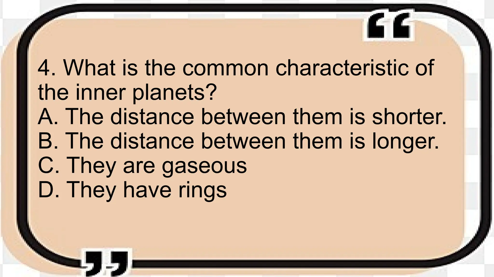 4. What is the common characteristic of
the inner planets?
A. The distance between them is shorter.
B. The distance between them is longer.
C. They are gaseous
D. They have rings
 