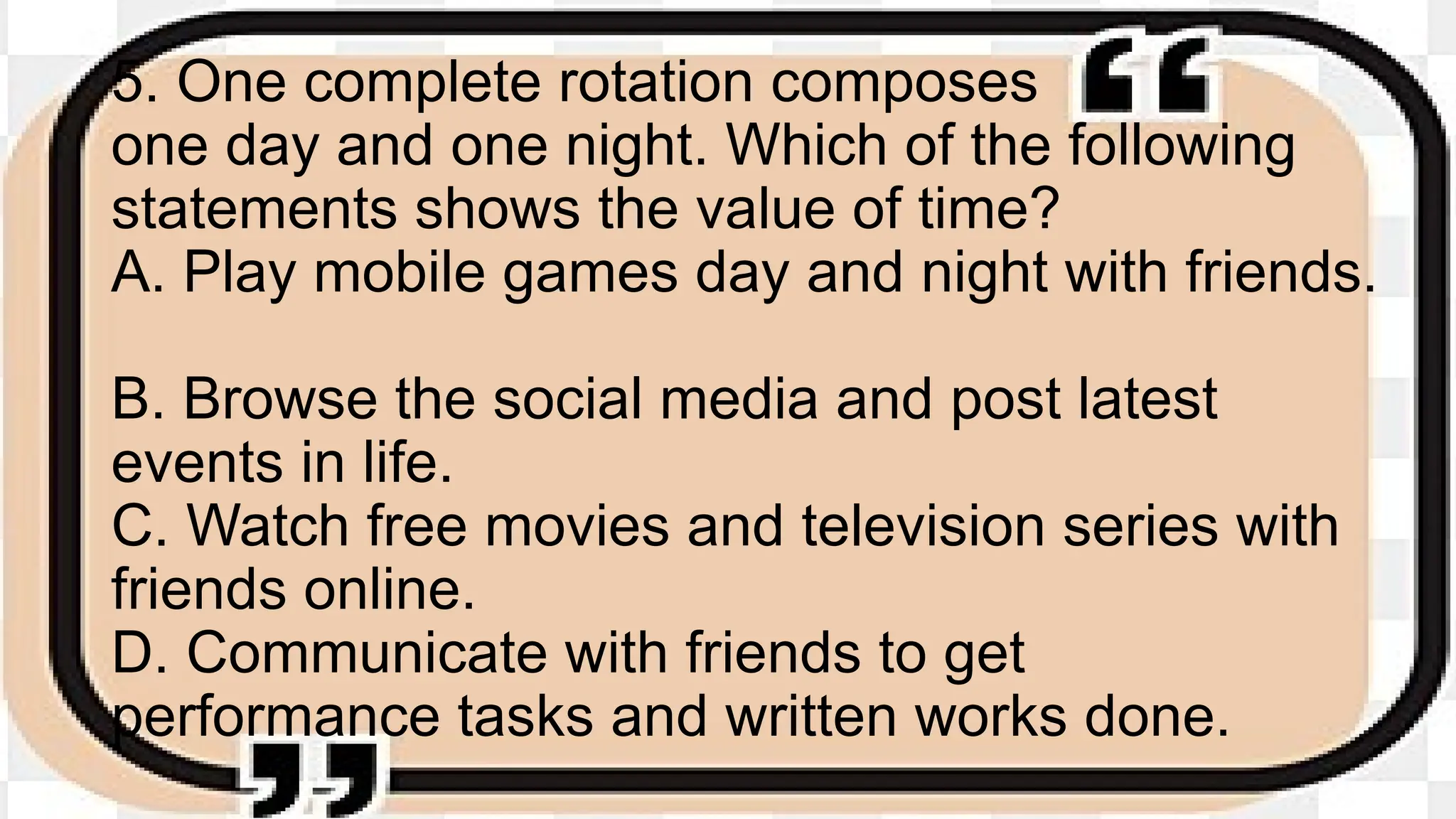 5. One complete rotation composes
one day and one night. Which of the following
statements shows the value of time?
A. Play mobile games day and night with friends.
B. Browse the social media and post latest
events in life.
C. Watch free movies and television series with
friends online.
D. Communicate with friends to get
performance tasks and written works done.
 