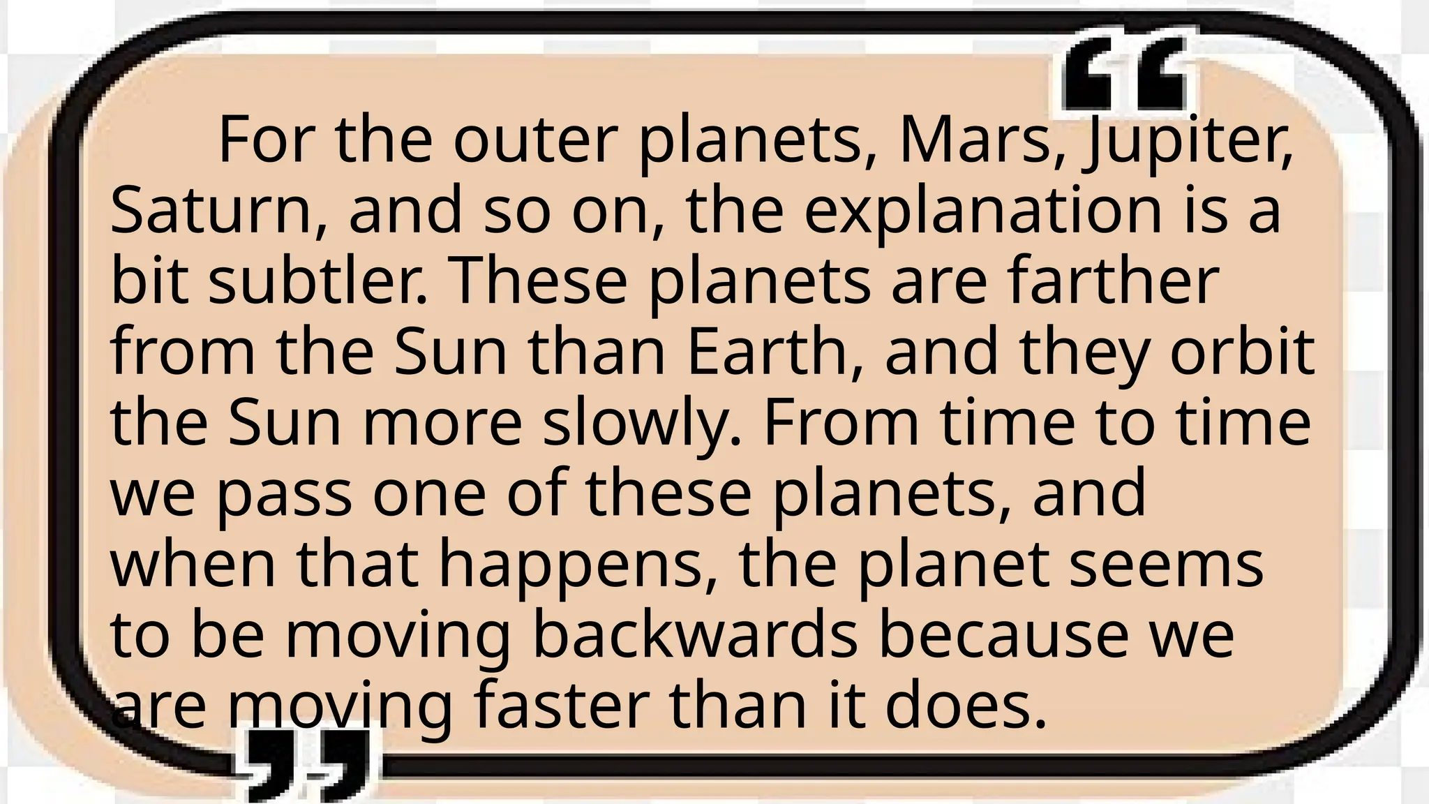 For the outer planets, Mars, Jupiter,
Saturn, and so on, the explanation is a
bit subtler. These planets are farther
from the Sun than Earth, and they orbit
the Sun more slowly. From time to time
we pass one of these planets, and
when that happens, the planet seems
to be moving backwards because we
are moving faster than it does.
 