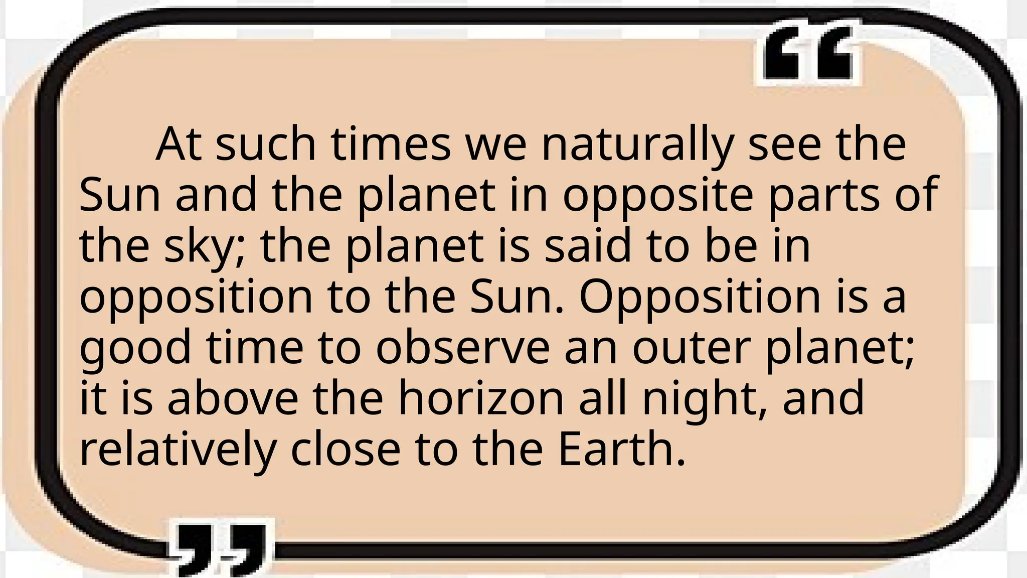 At such times we naturally see the
Sun and the planet in opposite parts of
the sky; the planet is said to be in
opposition to the Sun. Opposition is a
good time to observe an outer planet;
it is above the horizon all night, and
relatively close to the Earth.
 