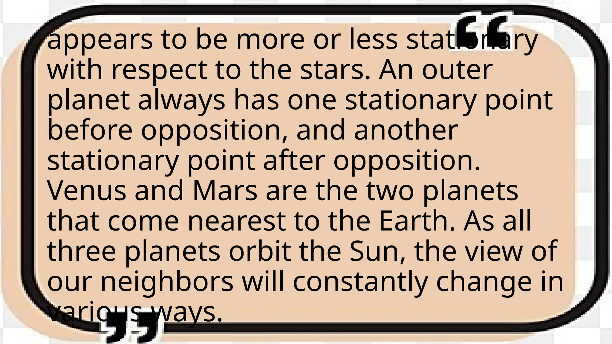 appears to be more or less stationary
with respect to the stars. An outer
planet always has one stationary point
before opposition, and another
stationary point after opposition.
Venus and Mars are the two planets
that come nearest to the Earth. As all
three planets orbit the Sun, the view of
our neighbors will constantly change in
various ways.
 