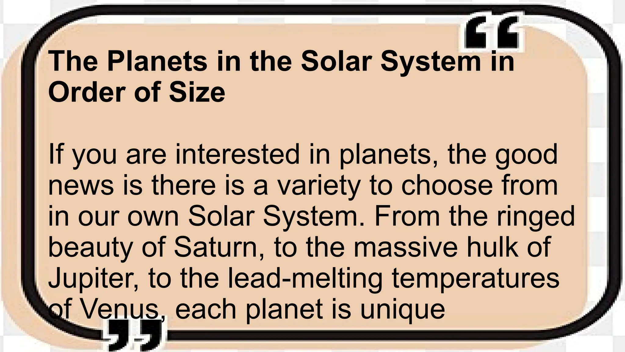 The Planets in the Solar System in
Order of Size
If you are interested in planets, the good
news is there is a variety to choose from
in our own Solar System. From the ringed
beauty of Saturn, to the massive hulk of
Jupiter, to the lead-melting temperatures
of Venus, each planet is unique
 