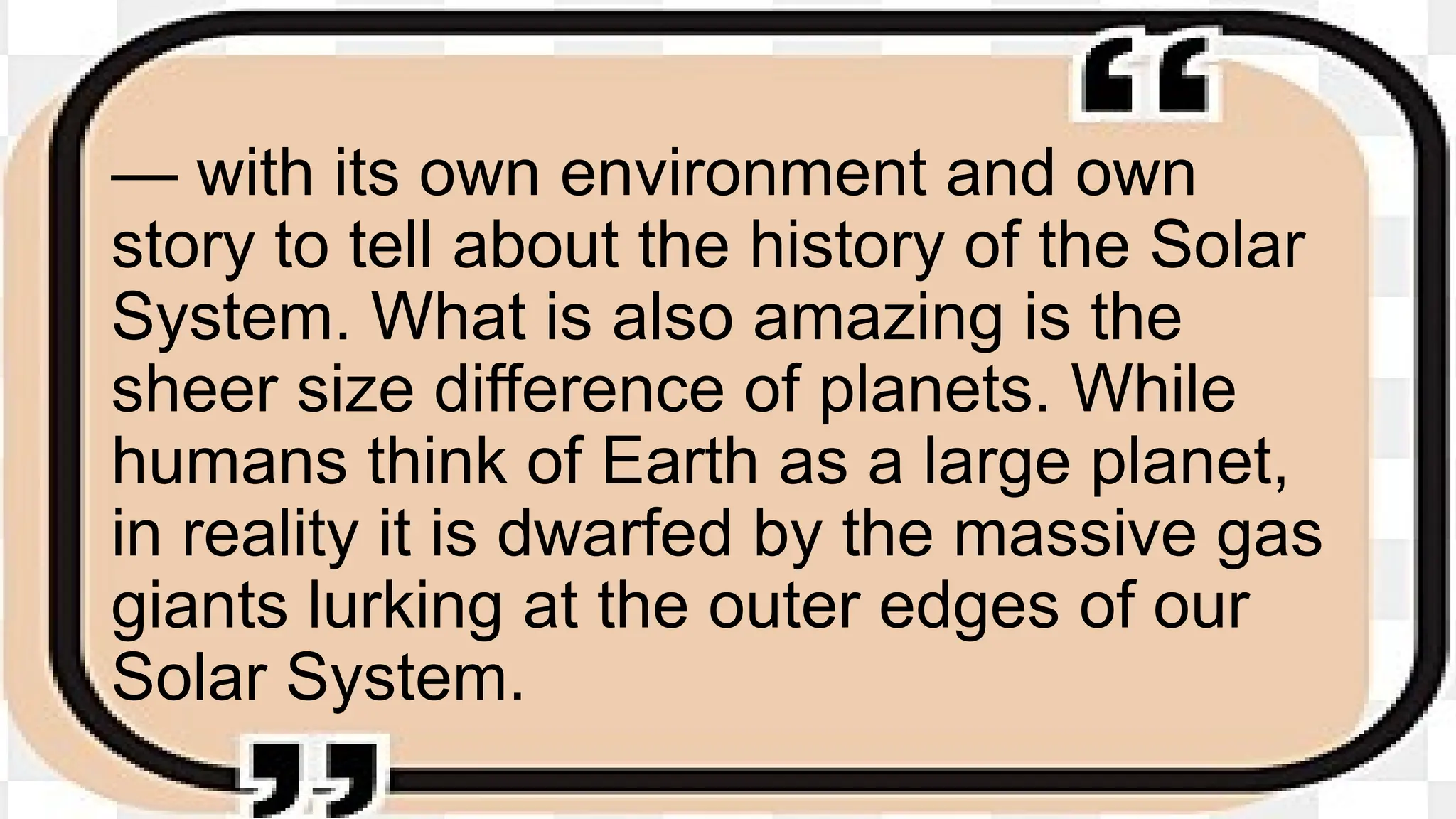 — with its own environment and own
story to tell about the history of the Solar
System. What is also amazing is the
sheer size difference of planets. While
humans think of Earth as a large planet,
in reality it is dwarfed by the massive gas
giants lurking at the outer edges of our
Solar System.
 
