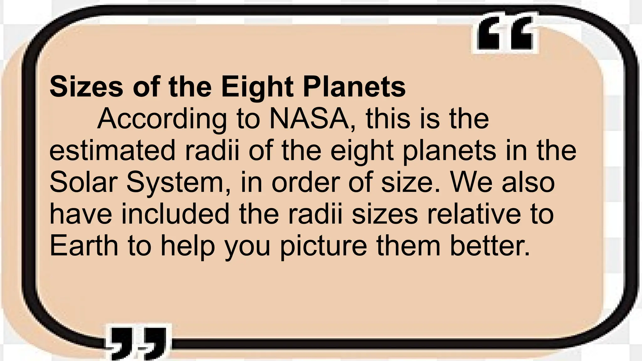 Sizes of the Eight Planets
According to NASA, this is the
estimated radii of the eight planets in the
Solar System, in order of size. We also
have included the radii sizes relative to
Earth to help you picture them better.
 