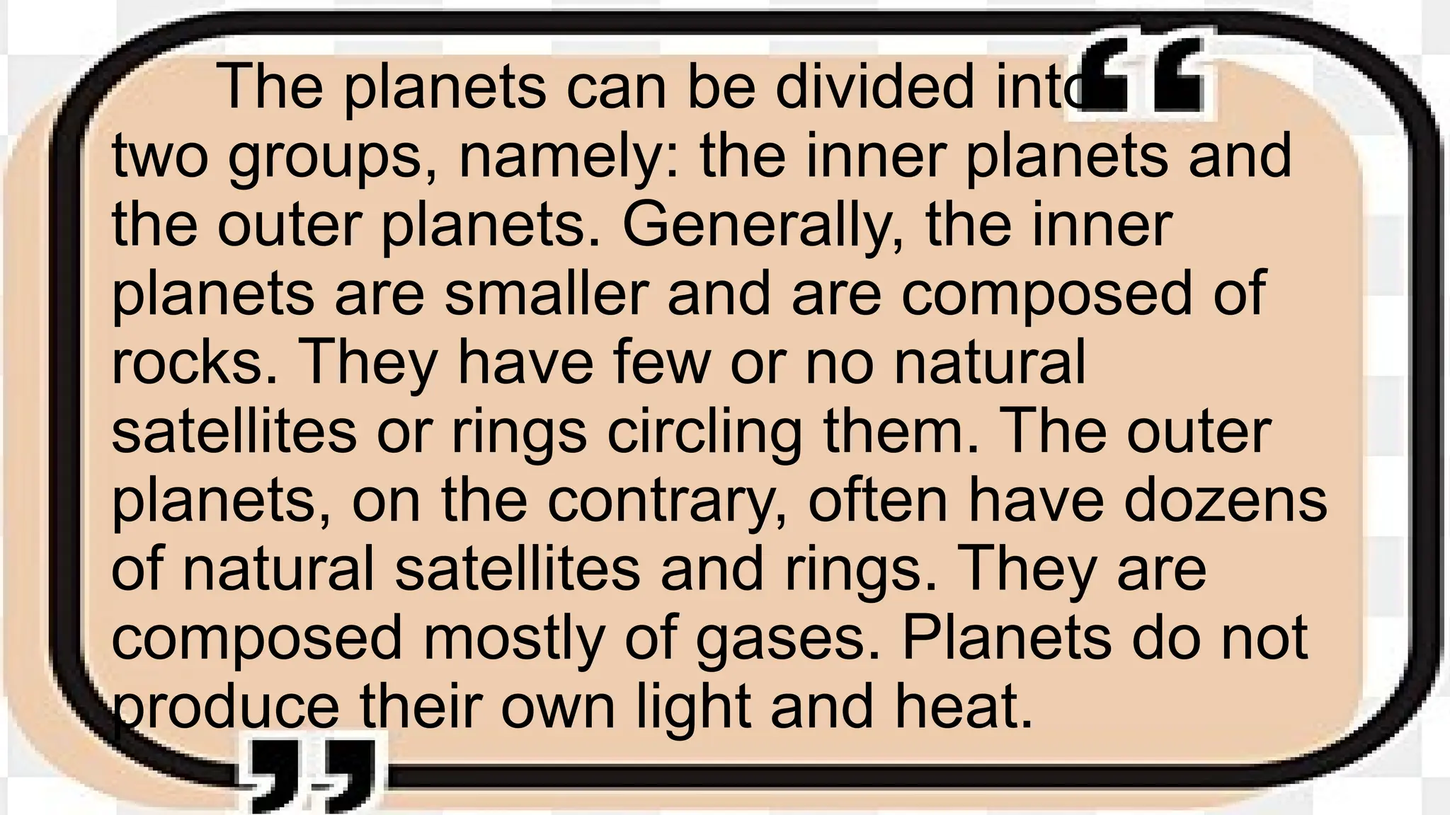 The planets can be divided into
two groups, namely: the inner planets and
the outer planets. Generally, the inner
planets are smaller and are composed of
rocks. They have few or no natural
satellites or rings circling them. The outer
planets, on the contrary, often have dozens
of natural satellites and rings. They are
composed mostly of gases. Planets do not
produce their own light and heat.
 