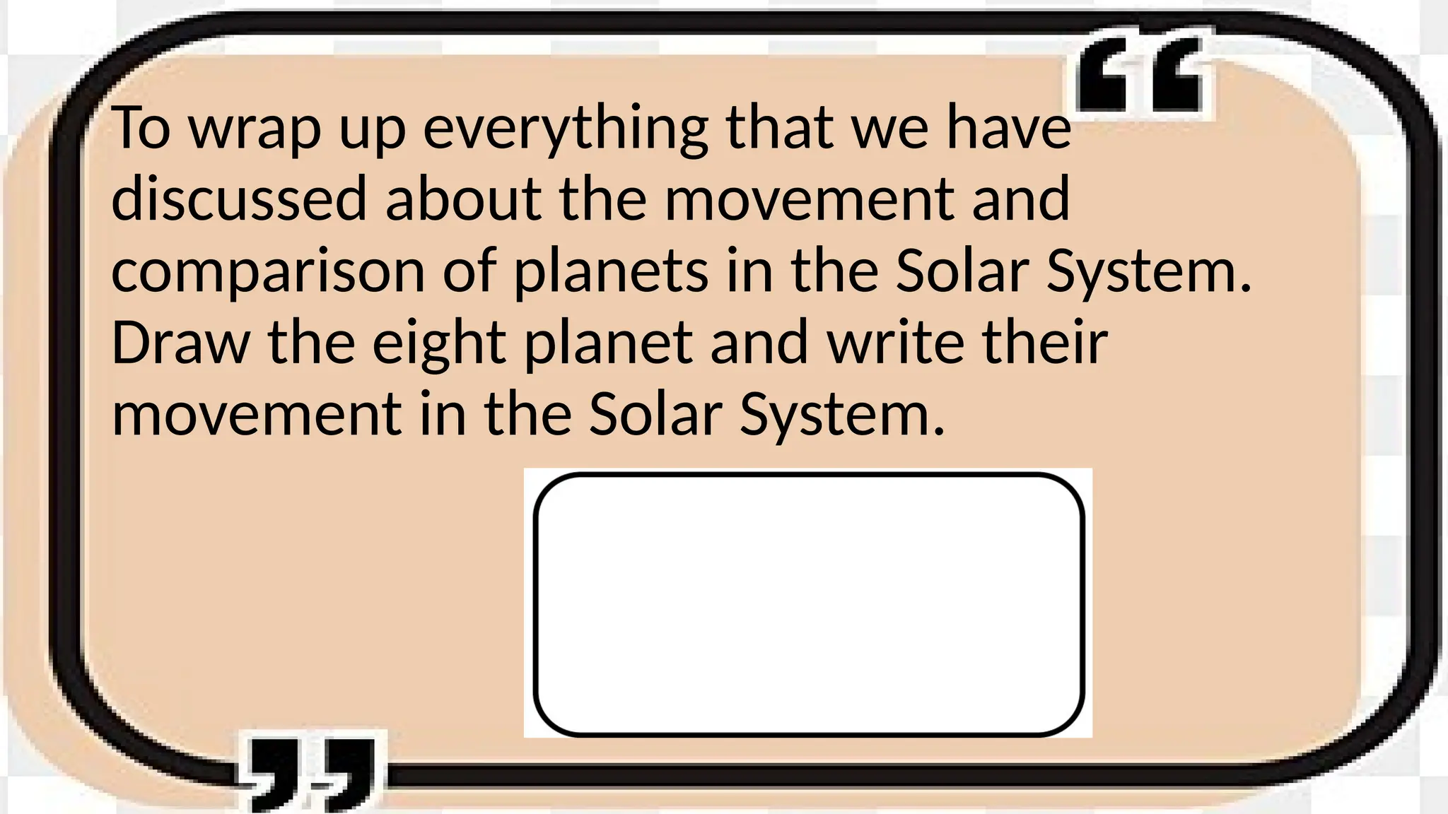 To wrap up everything that we have
discussed about the movement and
comparison of planets in the Solar System.
Draw the eight planet and write their
movement in the Solar System.
 