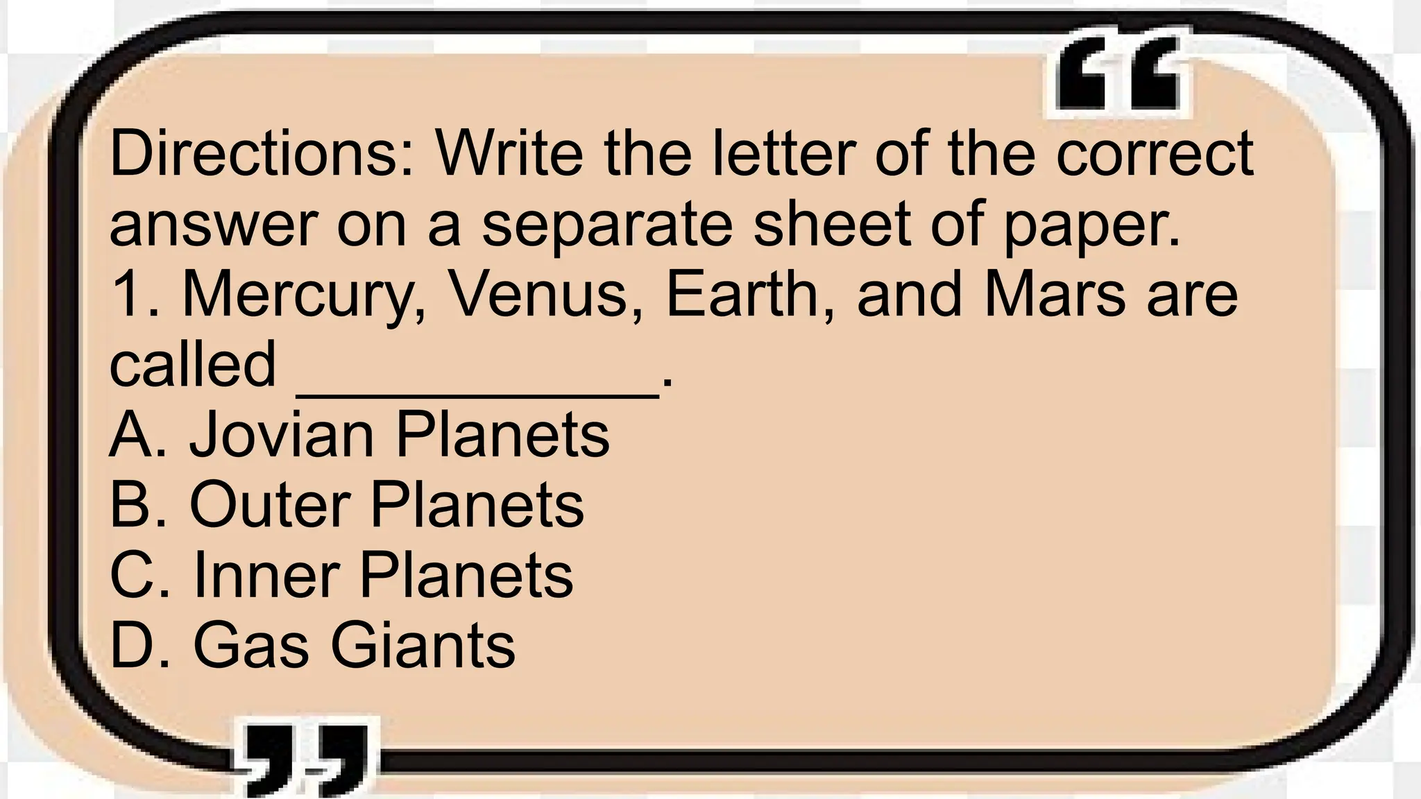 Directions: Write the letter of the correct
answer on a separate sheet of paper.
1. Mercury, Venus, Earth, and Mars are
called __________.
A. Jovian Planets
B. Outer Planets
C. Inner Planets
D. Gas Giants
 