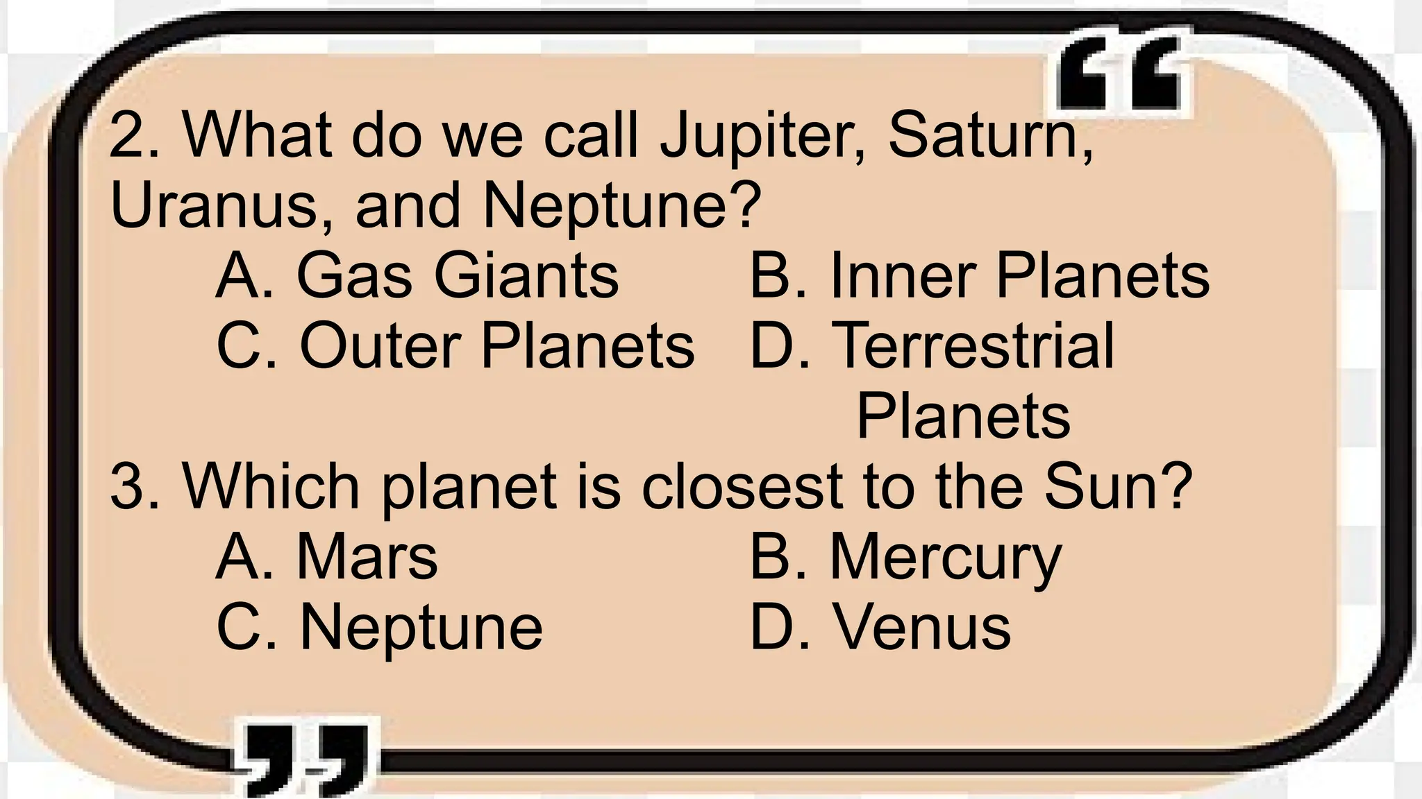 2. What do we call Jupiter, Saturn,
Uranus, and Neptune?
A. Gas Giants B. Inner Planets
C. Outer Planets D. Terrestrial
Planets
3. Which planet is closest to the Sun?
A. Mars B. Mercury
C. Neptune D. Venus
 