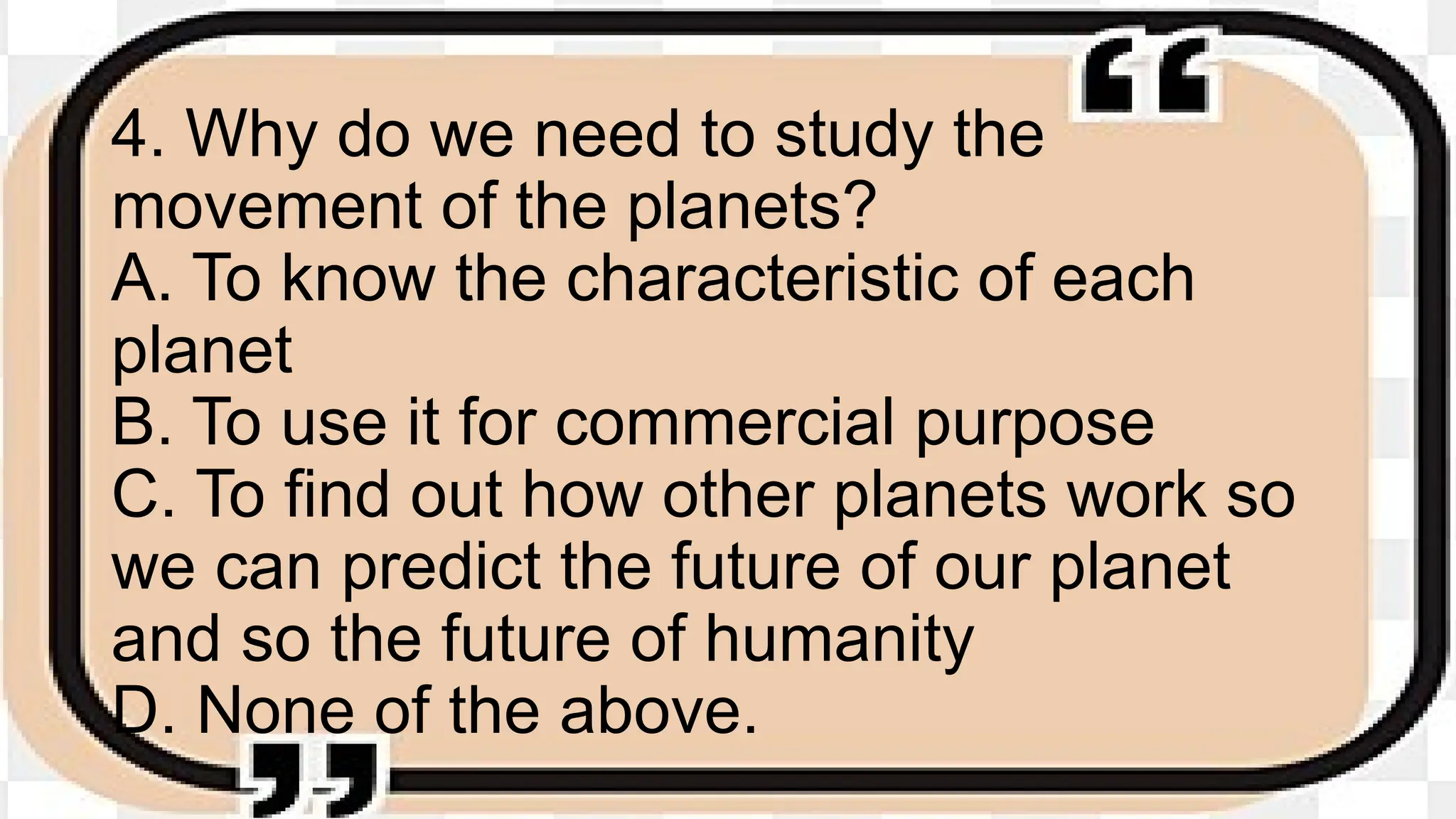 4. Why do we need to study the
movement of the planets?
A. To know the characteristic of each
planet
B. To use it for commercial purpose
C. To find out how other planets work so
we can predict the future of our planet
and so the future of humanity
D. None of the above.
 