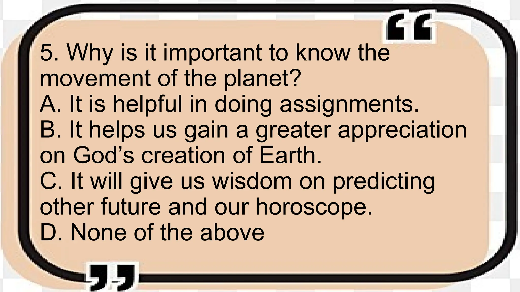 5. Why is it important to know the
movement of the planet?
A. It is helpful in doing assignments.
B. It helps us gain a greater appreciation
on God’s creation of Earth.
C. It will give us wisdom on predicting
other future and our horoscope.
D. None of the above
 