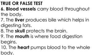 TRUE OR FALSE TEST
6. Blood vessels carry blood throughout
the body.
7. The liver produces bile which helps in
digesting fats.
8. The skull protects the brain.
9. The mouth is where food digestion
begins.
10. The heart pumps blood to the whole
body.
 