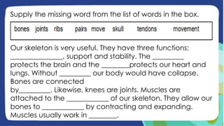 Supply the missing word from the list of words in the box.
Our skeleton is very useful. They have three functions:
_______________, support and stability. The _________
protects the brain and the ________protects our heart and
lungs. Without _________ our body would have collapse.
Bones are connected
by_________. Likewise, knees are joints. Muscles are
attached to the ____________ of our skeleton. They allow our
bones to ____________ by contracting and expanding.
Muscles usually work in ________.
 