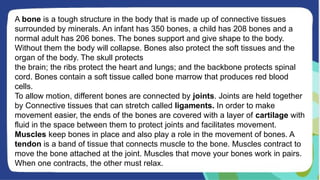 A bone is a tough structure in the body that is made up of connective tissues
surrounded by minerals. An infant has 350 bones, a child has 208 bones and a
normal adult has 206 bones. The bones support and give shape to the body.
Without them the body will collapse. Bones also protect the soft tissues and the
organ of the body. The skull protects
the brain; the ribs protect the heart and lungs; and the backbone protects spinal
cord. Bones contain a soft tissue called bone marrow that produces red blood
cells.
To allow motion, different bones are connected by joints. Joints are held together
by Connective tissues that can stretch called ligaments. In order to make
movement easier, the ends of the bones are covered with a layer of cartilage with
fluid in the space between them to protect joints and facilitates movement.
Muscles keep bones in place and also play a role in the movement of bones. A
tendon is a band of tissue that connects muscle to the bone. Muscles contract to
move the bone attached at the joint. Muscles that move your bones work in pairs.
When one contracts, the other must relax.
 