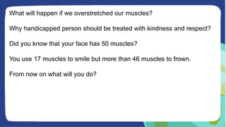 What will happen if we overstretched our muscles?
Why handicapped person should be treated with kindness and respect?
Did you know that your face has 50 muscles?
You use 17 muscles to smile but more than 46 muscles to frown.
From now on what will you do?
 