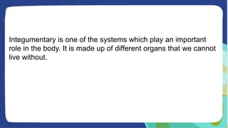 Integumentary is one of the systems which play an important
role in the body. It is made up of different organs that we cannot
live without.
 