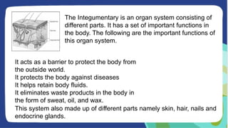 The Integumentary is an organ system consisting of
different parts. It has a set of important functions in
the body. The following are the important functions of
this organ system.
It acts as a barrier to protect the body from
the outside world.
It protects the body against diseases
It helps retain body fluids.
It eliminates waste products in the body in
the form of sweat, oil, and wax.
This system also made up of different parts namely skin, hair, nails and
endocrine glands.
 