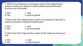 3. Which of the following is an accessory organ of the integumentary
system is made up of columns of tightly packed dead keratinocytes
found all over of the body?
a. Skin c. nails
b. Hair d. exocrine glands
4. Which part of the integumentary system is an accessory organ that is
made up of sheets of hardened keratinocytes?
a. Skin c. nails
b. Hair d. exocrine glands
5. Which part of the integumentary system do the sweat, oil and wax go
out?
a. Skin c. nails
b. Hair d. exocrine gland
 