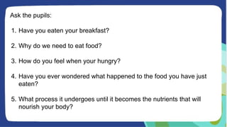 Ask the pupils:
1. Have you eaten your breakfast?
2. Why do we need to eat food?
3. How do you feel when your hungry?
4. Have you ever wondered what happened to the food you have just
eaten?
5. What process it undergoes until it becomes the nutrients that will
nourish your body?
 