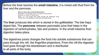 Before the food reaches the small intestine, it is mixed with fluid from the
liver and the pancreas.
The liver produces bile which is stored in the gallbladder. The bile heps
digest fats. The pancreas releases pancreatic juice that helps in the
digestion of carbohydrates, fats and proteins. In the small intestine final
digestion takes place.
The digestives juices changes the food into soluble substances that can
pass through the villi, the fingerlike projections. From the villi,the digested
food goes through the bloodstream and is distributed
to all parts of the body.
 