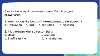 Choose the letter of the correct answer. Do this on your
answer sheet
1. Which moves the food from the esophagus to the stomach?
a. Swallowing b. fluid c. peristalsis d. digestion
2. It is the organ where digestion starts
a. Mouth c. stomach
b. Small intestine d. large intestine
 
