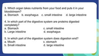 3. Which organ takes nutrients from your food and puts it in your
bloodstream?
a. Stomach b. esophagus c. small intestine d. large intestine
4. In which part of the digestive system are proteins digested
completely?
a. Stomach c. small intestine
b. Large intestine d. esophagus
5. In which part of the digestion system does digestion end?
a. Mouth c. stomach
b. Small intestine d. large intestine
 