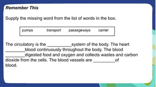 Remember This
Supply the missing word from the list of words in the box.
The circulatory is the __________system of the body. The heart
________blood continuously throughout the body. The blood
________digested food and oxygen and collects wastes and carbon
dioxide from the cells. The blood vessels are _________of
blood.
 