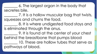 _______ 6. The largest organ in the body that
secretes bile.
_______ 7. It is a hollow muscular bag that twists,
squeezes and churns the food.
_______ 8. It is where undigested food stays and
is eliminated through the anus.
_______ 9. It is found at the center of your chest
behind the breastbone that pumps blood
_______ 10. These are hollow tubes that serve as
pathways of blood.
 