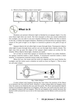 6 CO_Q4_Science 7_ Module 10
2. Which of the following object emits light?
Shadows are present whenever light is blocked by an opaque object. It is the
area where light does not reach. The best example is when you stand underneath
the sunlight; you are able to see your shadow behind you. When the Sun is lowest
in the sky, it makes the longest shadows. Shadows are formed when an opaque object
comes in the path of light or an object or material is placed in the path of rays of
light.
Opaque objects do not allow light to pass through them. Transparent objects
allow light to pass through them and we can see through these objects clearly. The
light rays that go past the edges of the opaque object makes an outline for the
shadow. When objects block light, shadows are made.
Let us bear in mind that opaque or translucent objects can make shadows.
An opaque material makes a dark shadow. A translucent material makes a faint
shadow. A transparent material cannot make any shadow.
When the sun, the moon and the earth are aligned and the moon blocks the
sunlight. and the moon casts a shadow on earth as seen on Figure 1. This is what
we call solar eclipse.
Fig.1 Solar Eclipse
A solar eclipse only happens during day time when the position of the Moon
is in between the sun and the earth. However, a solar eclipse does not happen every
time the moon is in between the sun and the earth. The three astronomical objects
needs to be perfectly aligned for it to happen. If the Sun, the earth and the moon are
not aligned, eclipses will not happen. They do not happen every month because the
Earth's orbit around the sun is not in the same plane as the Moon's orbit around the
Earth.
What is It
A B C D
Illustrated by: Jaypee K. Balera Illustrated by: Jaypee K. Balera Illustrated by: Jaypee K. Balera Illustrated by: Jaypee K. Balera
Illustrated by: Jaypee K. Balera
 