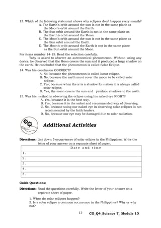 13 CO_Q4_Science 7_ Module 10
13. Which of the following statement shows why eclipses don’t happen every month?
A. The Earth's orbit around the sun is not in the same plane as
the Moon's orbit around the Earth.
B. The Sun orbit around the Earth is not in the same plane as
the Earth’s orbit around the Moon.
C. The Moon’s orbit around the sun is not in the same plane as
the Sun orbit around the Earth.
D. The Moon’s orbit around the Earth is not in the same plane
as the Sun orbit around the Moon.
For items number 14-15. Read the selection carefully.
Toby is asked to observe an astronomical phenomenon. Without using any
device, he observed that the Moon covers the sun and it produced a huge shadow on
the earth. He concluded that the phenomenon is called Solar Eclipse.
14. Was his conclusion CORRECT?
A. No, because the phenomenon is called lunar eclipse.
B. No, because the earth must cover the moon to be called solar
eclipse.
C. Yes, because when there is a shadow formation it is always called
solar eclipse.
D. Yes, the moon covers the sun and produce shadows to the earth.
15. Was his method in observing the eclipse using his naked eye RIGHT?
A. Yes, because it is the best way.
B. Yes, because it is the safest and recommended way of observing.
C. No, because using our naked eye in observing solar eclipses is not
recommended by the faith healers.
D. No, because our eye may be damaged due to solar radiation.
Directions: List down 5 occurrences of solar eclipse in the Philippines. Write the
letter of your answer on a separate sheet of paper.
D a t e a n d t i m e
1 .
2 .
3 .
4 .
5 .
Guide Questions:
Directions: Read the questions carefully. Write the letter of your answer on a
separate sheet of paper.
1. When do solar eclipses happen?
2. Is a solar eclipse a common occurrence in the Philippines? Why or why
not?
Additional Activities
 