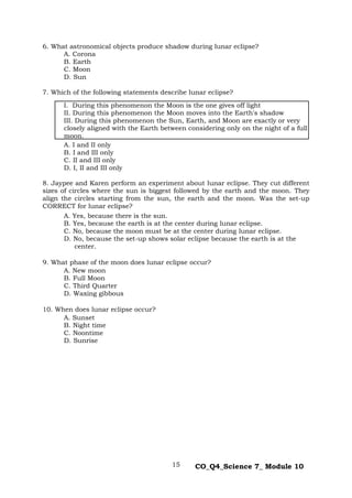 15 CO_Q4_Science 7_ Module 10
6. What astronomical objects produce shadow during lunar eclipse?
A. Corona
B. Earth
C. Moon
D. Sun
7. Which of the following statements describe lunar eclipse?
I. During this phenomenon the Moon is the one gives off light
II. During this phenomenon the Moon moves into the Earth's shadow
III. During this phenomenon the Sun, Earth, and Moon are exactly or very
closely aligned with the Earth between considering only on the night of a full
moon.
A. I and II only
B. I and III only
C. II and III only
D. I, II and III only
8. Jaypee and Karen perform an experiment about lunar eclipse. They cut different
sizes of circles where the sun is biggest followed by the earth and the moon. They
align the circles starting from the sun, the earth and the moon. Was the set-up
CORRECT for lunar eclipse?
A. Yes, because there is the sun.
B. Yes, because the earth is at the center during lunar eclipse.
C. No, because the moon must be at the center during lunar eclipse.
D. No, because the set-up shows solar eclipse because the earth is at the
center.
9. What phase of the moon does lunar eclipse occur?
A. New moon
B. Full Moon
C. Third Quarter
D. Waxing gibbous
10. When does lunar eclipse occur?
A. Sunset
B. Night time
C. Noontime
D. Sunrise
 