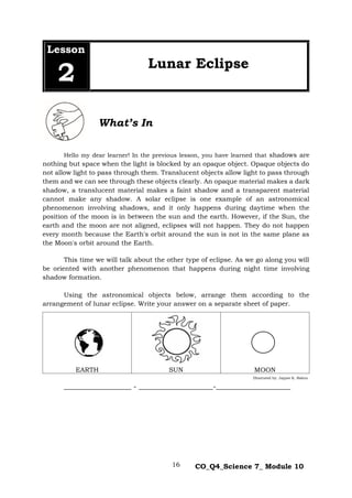 16 CO_Q4_Science 7_ Module 10
Hello my dear learner! In the previous lesson, you have learned that shadows are
nothing but space when the light is blocked by an opaque object. Opaque objects do
not allow light to pass through them. Translucent objects allow light to pass through
them and we can see through these objects clearly. An opaque material makes a dark
shadow, a translucent material makes a faint shadow and a transparent material
cannot make any shadow. A solar eclipse is one example of an astronomical
phenomenon involving shadows, and it only happens during daytime when the
position of the moon is in between the sun and the earth. However, if the Sun, the
earth and the moon are not aligned, eclipses will not happen. They do not happen
every month because the Earth's orbit around the sun is not in the same plane as
the Moon's orbit around the Earth.
This time we will talk about the other type of eclipse. As we go along you will
be oriented with another phenomenon that happens during night time involving
shadow formation.
Using the astronomical objects below, arrange them according to the
arrangement of lunar eclipse. Write your answer on a separate sheet of paper.
EARTH SUN MOON
___________________ - _____________________-_____________________
Lesson
2 Lunar Eclipse
Illustrated by: Jaypee K. Balera
What’s In
 