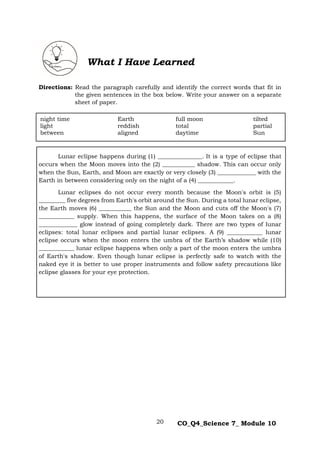 20 CO_Q4_Science 7_ Module 10
Directions: Read the paragraph carefully and identify the correct words that fit in
the given sentences in the box below. Write your answer on a separate
sheet of paper.
Lunar eclipse happens during (1) _______________. It is a type of eclipse that
occurs when the Moon moves into the (2) ___________ shadow. This can occur only
when the Sun, Earth, and Moon are exactly or very closely (3) _____________ with the
Earth in between considering only on the night of a (4) ____________.
Lunar eclipses do not occur every month because the Moon's orbit is (5)
_________ five degrees from Earth's orbit around the Sun. During a total lunar eclipse,
the Earth moves (6) ___________ the Sun and the Moon and cuts off the Moon's (7)
____________ supply. When this happens, the surface of the Moon takes on a (8)
_____________ glow instead of going completely dark. There are two types of lunar
eclipses: total lunar eclipses and partial lunar eclipses. A (9) ____________ lunar
eclipse occurs when the moon enters the umbra of the Earth’s shadow while (10)
____________ lunar eclipse happens when only a part of the moon enters the umbra
of Earth's shadow. Even though lunar eclipse is perfectly safe to watch with the
naked eye it is better to use proper instruments and follow safety precautions like
eclipse glasses for your eye protection.
What I Have Learned
night time Earth full moon tilted
light reddish total partial
between aligned daytime Sun
 