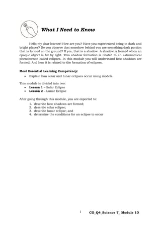 1 CO_Q4_Science 7_ Module 10
Hello my dear learner! How are you? Have you experienced being in dark and
bright places? Do you observe that somehow behind you are something dark portion
that is formed on the ground? If yes, that is a shadow. A shadow is formed when an
opaque object is hit by light. This shadow formation is related to an astronomical
phenomenon called eclipses. In this module you will understand how shadows are
formed. And how it is related to the formation of eclipses.
Most Essential Learning Competency:
 Explain how solar and lunar eclipses occur using models.
This module is divided into two:
 Lesson 1 – Solar Eclipse
 Lesson 2 – Lunar Eclipse
After going through this module, you are expected to:
1. describe how shadows are formed;
2. describe solar eclipse;
3. describe lunar eclipse; and
4. determine the conditions for an eclipse to occur
What I Need to Know
 
