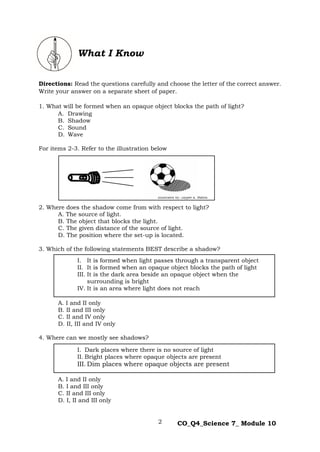 2 CO_Q4_Science 7_ Module 10
Directions: Read the questions carefully and choose the letter of the correct answer.
Write your answer on a separate sheet of paper.
1. What will be formed when an opaque object blocks the path of light?
A. Drawing
B. Shadow
C. Sound
D. Wave
For items 2-3. Refer to the illustration below
2. Where does the shadow come from with respect to light?
A. The source of light.
B. The object that blocks the light.
C. The given distance of the source of light.
D. The position where the set-up is located.
3. Which of the following statements BEST describe a shadow?
A. I and II only
B. II and III only
C. II and IV only
D. II, III and IV only
4. Where can we mostly see shadows?
A. I and II only
B. I and III only
C. II and III only
D. I, II and III only
Illustrated by: Jaypee K. Balera
What I Know
I. It is formed when light passes through a transparent object
II. It is formed when an opaque object blocks the path of light
III. It is the dark area beside an opaque object when the
surrounding is bright
IV. It is an area where light does not reach
I. Dark places where there is no source of light
II. Bright places where opaque objects are present
III. Dim places where opaque objects are present
 