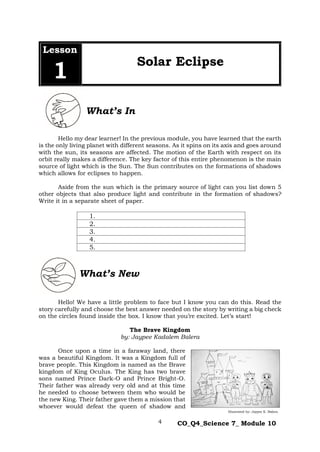 4 CO_Q4_Science 7_ Module 10
Hello my dear learner! In the previous module, you have learned that the earth
is the only living planet with different seasons. As it spins on its axis and goes around
with the sun, its seasons are affected. The motion of the Earth with respect on its
orbit really makes a difference. The key factor of this entire phenomenon is the main
source of light which is the Sun. The Sun contributes on the formations of shadows
which allows for eclipses to happen.
Aside from the sun which is the primary source of light can you list down 5
other objects that also produce light and contribute in the formation of shadows?
Write it in a separate sheet of paper.
1.
2.
3.
4.
5.
Hello! We have a little problem to face but I know you can do this. Read the
story carefully and choose the best answer needed on the story by writing a big check
on the circles found inside the box. I know that you’re excited. Let’s start!
The Brave Kingdom
by: Jaypee Kadalem Balera
Once upon a time in a faraway land, there
was a beautiful Kingdom. It was a Kingdom full of
brave people. This Kingdom is named as the Brave
kingdom of King Oculus. The King has two brave
sons named Prince Dark-O and Prince Bright-O.
Their father was already very old and at this time
he needed to choose between them who would be
the new King. Their father gave them a mission that
whoever would defeat the queen of shadow and
Lesson
1
Solar Eclipse
What’s New
What’s In
Illustrated by: Jaypee K. Balera
 