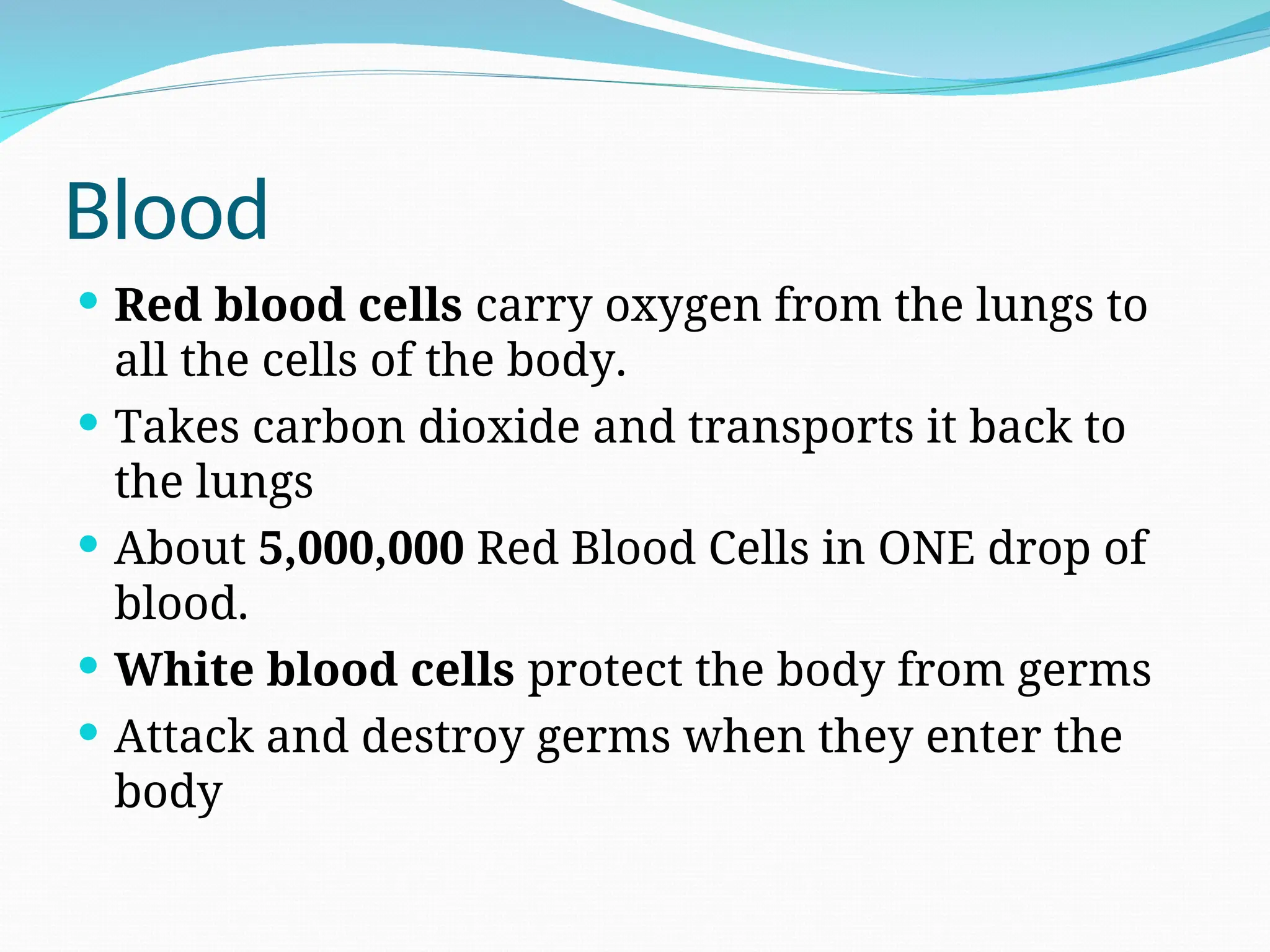 Blood
 Red blood cells carry oxygen from the lungs to
all the cells of the body.
 Takes carbon dioxide and transports it back to
the lungs
 About 5,000,000 Red Blood Cells in ONE drop of
blood.
 White blood cells protect the body from germs
 Attack and destroy germs when they enter the
body
 