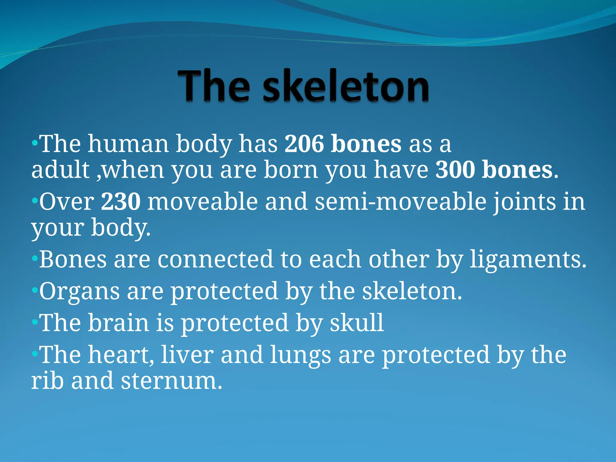 •The human body has 206 bones as a
adult ,when you are born you have 300 bones.
•Over 230 moveable and semi-moveable joints in
your body.
•Bones are connected to each other by ligaments.
•Organs are protected by the skeleton.
•The brain is protected by skull
•The heart, liver and lungs are protected by the
rib and sternum.
 