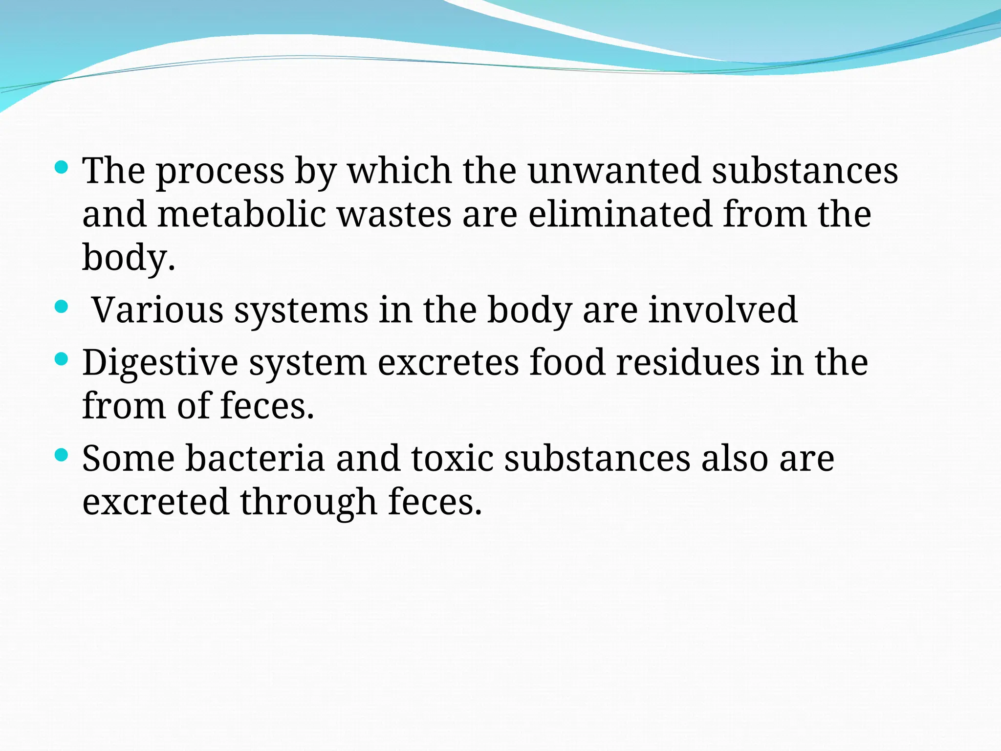  The process by which the unwanted substances
and metabolic wastes are eliminated from the
body.
 Various systems in the body are involved
 Digestive system excretes food residues in the
from of feces.
 Some bacteria and toxic substances also are
excreted through feces.
 