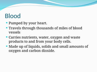 Blood
 Pumped by your heart.
 Travels through thousands of miles of blood
vessels
 Carries nutrients, water, oxygen and waste
products to and from your body cells.
 Made up of liquids, solids and small amounts of
oxygen and carbon dioxide.
 