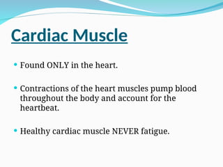 Cardiac Muscle
 Found ONLY in the heart.
 Contractions of the heart muscles pump blood
throughout the body and account for the
heartbeat.
 Healthy cardiac muscle NEVER fatigue.
 