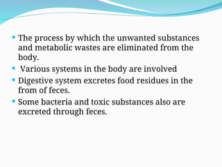  The process by which the unwanted substances
and metabolic wastes are eliminated from the
body.
 Various systems in the body are involved
 Digestive system excretes food residues in the
from of feces.
 Some bacteria and toxic substances also are
excreted through feces.
 