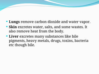  Lungs remove carbon dioxide and water vapor.
 Skin excretes water, salts, and some wastes. It
also remove heat from the body.
 Liver excretes many substances like bile
pigments, heavy metals, drugs, toxins, bacteria
etc though bile.
 